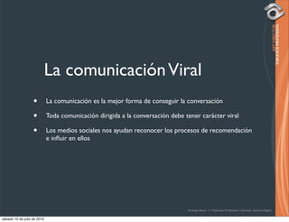 La comunicación Viral
                   •         La comunicación es la mejor forma de conseguir la conversación

                   •         Toda comunicación dirigida a la conversación debe tener carácter viral

                   •         Los medios sociales nos ayudan reconocer los procesos de recomendación
                             e inﬂuir en ellos




                                                                                Rodrigo Bravo Y / Publicista Profesional / Director de Arte Digital

sábado 10 de julio de 2010
 