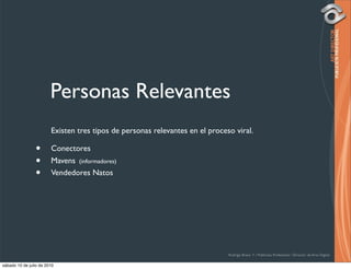 Personas Relevantes
                        Existen tres tipos de personas relevantes en el proceso viral.

                •       Conectores
                •       Mavens (informadores)
                •       Vendedores Natos




                                                                              Rodrigo Bravo Y / Publicista Profesional / Director de Arte Digital

sábado 10 de julio de 2010
 