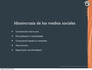 Idiosincrasia de los medios sociales
                     •       Comunicación one-to-one

                     •       Personalización e individualidad

                     •       Conversación basada en contenidos

                     •       Trato humano

                     •       Repercusión real del feedback




                                                                 Rodrigo Bravo Y / Publicista Profesional / Director de Arte Digital

sábado 10 de julio de 2010
 