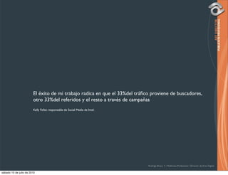 El éxito de mi trabajo radica en que el 33%del tráﬁco proviene de buscadores,
                        otro 33%del referidos y el resto a través de campañas
                        Kelly Feller, responsable de Social Media de Intel.




                                                                              Rodrigo Bravo Y / Publicista Profesional / Director de Arte Digital

sábado 10 de julio de 2010
 