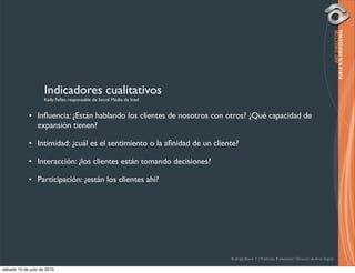 Indicadores cualitativos
                     Kelly Feller, responsable de Social Media de Intel


             • Inﬂuencia: ¿Están hablando los clientes de nosotros con otros? ¿Qué capacidad de
               expansión tienen?

             • Intimidad: ¿cuál es el sentimiento o la aﬁnidad de un cliente?

             • Interacción: ¿los clientes están tomando decisiones?

             • Participación: ¿están los clientes ahí?




                                                                          Rodrigo Bravo Y / Publicista Profesional / Director de Arte Digital

sábado 10 de julio de 2010
 