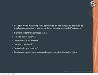 ‣ El Social Media Marketing se ha convertido en una especie de obsesión de
                       muchos responsables o miembros de los departamentos de Marketing q

                     ‣ Siempre encontramos frases como
                     ‣ “la voz es del usuario”,
                     ‣ “monitoriza a tus clientes”
                     ‣ “facilita la viralidad”
                     ‣ “escucha lo que te dicen”
                     ‣ Finalmente no terminan deﬁniendo que es un plan de medios digital




                                                                          Rodrigo Bravo Y / Publicista Profesional / Director de Arte Digital

sábado 10 de julio de 2010
 