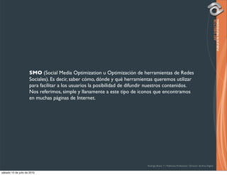 SMO (Social Media Optimization u Optimización de herramientas de Redes
                     Sociales). Es decir, saber cómo, dónde y qué herramientas queremos utilizar
                     para facilitar a los usuarios la posibilidad de difundir nuestros contenidos.
                     Nos referimos, simple y llanamente a este tipo de iconos que encontramos
                     en muchas páginas de Internet.




                                                                            Rodrigo Bravo Y / Publicista Profesional / Director de Arte Digital

sábado 10 de julio de 2010
 