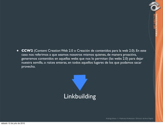 •     CCW2 (Content Creation Web 2.0 o Creación de contenidos para la web 2.0). En este
                      caso nos referimos a que seamos nosotros mismos quienes, de manera proactiva,
                      generemos contenidos en aquellas webs que nos lo permitan (las webs 2.0) para dejar
                      nuestra semilla, o raíces enteras, en todos aquellos lugares de los que podamos sacar
                      provecho.




                                                  Linkbuilding


                                                                               Rodrigo Bravo Y / Publicista Profesional / Director de Arte Digital

sábado 10 de julio de 2010
 