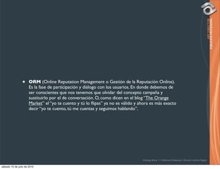 •     ORM (Online Reputation Management o Gestión de la Reputación Online).
                      Es la fase de participación y diálogo con los usuarios. En donde debemos de
                      ser conscientes que nos tenemos que olvidar del concepto campaña y
                      sustituirlo por el de conversación. O, como dicen en el blog “The Orange
                      Market” el “yo te cuento y tú lo ﬂipas” ya no es válido y ahora es más exacto
                      decir “yo te cuento, tú me cuentas y seguimos hablando”.




                                                                                 Rodrigo Bravo Y / Publicista Profesional / Director de Arte Digital

sábado 10 de julio de 2010
 
