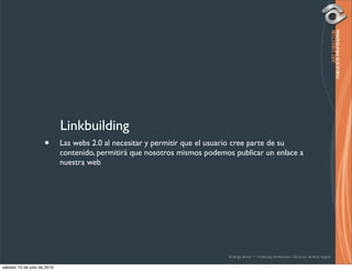 Linkbuilding
                     •       Las webs 2.0 al necesitar y permitir que el usuario cree parte de su
                             contenido, permitirá que nosotros mismos podemos publicar un enlace a
                             nuestra web




                                                                            Rodrigo Bravo Y / Publicista Profesional / Director de Arte Digital

sábado 10 de julio de 2010
 