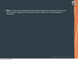 •   Buzz - Técnica de marketing online que utiliza el tradicional concepto de “boca a boca”
             pero de manera digital para comunicar de manera óptima con las comunidades de
             internautas




                                                                             Rodrigo Bravo Y / Publicista Profesional / Director de Arte Digital

sábado 10 de julio de 2010
 