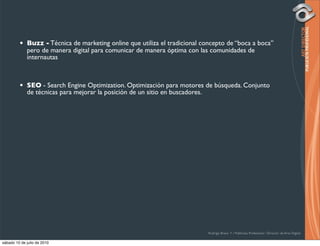 •   Buzz - Técnica de marketing online que utiliza el tradicional concepto de “boca a boca”
             pero de manera digital para comunicar de manera óptima con las comunidades de
             internautas



         •   SEO - Search Engine Optimization. Optimización para motores de búsqueda. Conjunto
             de técnicas para mejorar la posición de un sitio en buscadores.




                                                                             Rodrigo Bravo Y / Publicista Profesional / Director de Arte Digital

sábado 10 de julio de 2010
 