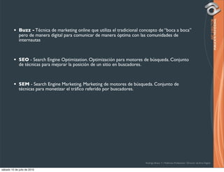 •   Buzz - Técnica de marketing online que utiliza el tradicional concepto de “boca a boca”
             pero de manera digital para comunicar de manera óptima con las comunidades de
             internautas



         •   SEO - Search Engine Optimization. Optimización para motores de búsqueda. Conjunto
             de técnicas para mejorar la posición de un sitio en buscadores.



         •   SEM - Search Engine Marketing. Marketing de motores de búsqueda. Conjunto de
             técnicas para monetizar el tráﬁco referido por buscadores.




                                                                             Rodrigo Bravo Y / Publicista Profesional / Director de Arte Digital

sábado 10 de julio de 2010
 