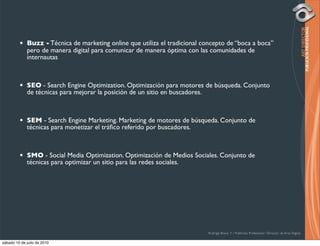 •   Buzz - Técnica de marketing online que utiliza el tradicional concepto de “boca a boca”
             pero de manera digital para comunicar de manera óptima con las comunidades de
             internautas



         •   SEO - Search Engine Optimization. Optimización para motores de búsqueda. Conjunto
             de técnicas para mejorar la posición de un sitio en buscadores.



         •   SEM - Search Engine Marketing. Marketing de motores de búsqueda. Conjunto de
             técnicas para monetizar el tráﬁco referido por buscadores.



         •   SMO - Social Media Optimization. Optimización de Medios Sociales. Conjunto de
             técnicas para optimizar un sitio para las redes sociales.




                                                                             Rodrigo Bravo Y / Publicista Profesional / Director de Arte Digital

sábado 10 de julio de 2010
 