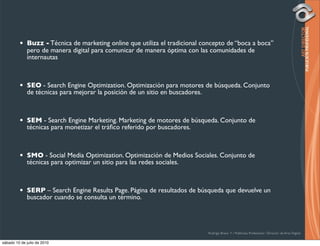 •   Buzz - Técnica de marketing online que utiliza el tradicional concepto de “boca a boca”
             pero de manera digital para comunicar de manera óptima con las comunidades de
             internautas



         •   SEO - Search Engine Optimization. Optimización para motores de búsqueda. Conjunto
             de técnicas para mejorar la posición de un sitio en buscadores.



         •   SEM - Search Engine Marketing. Marketing de motores de búsqueda. Conjunto de
             técnicas para monetizar el tráﬁco referido por buscadores.



         •   SMO - Social Media Optimization. Optimización de Medios Sociales. Conjunto de
             técnicas para optimizar un sitio para las redes sociales.



         •   SERP – Search Engine Results Page. Página de resultados de búsqueda que devuelve un
             buscador cuando se consulta un término.




                                                                             Rodrigo Bravo Y / Publicista Profesional / Director de Arte Digital

sábado 10 de julio de 2010
 