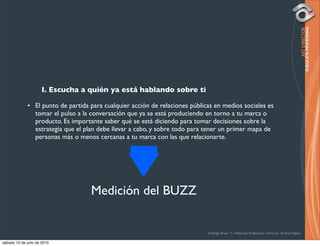 I. Escucha a quién ya está hablando sobre ti

              • El punto de partida para cualquier acción de relaciones públicas en medios sociales es
                tomar el pulso a la conversación que ya se está produciendo en torno a tu marca o
                producto. Es importante saber qué se está diciendo para tomar decisiones sobre la
                estrategia que el plan debe llevar a cabo, y sobre todo para tener un primer mapa de
                personas más o menos cercanas a tu marca con las que relacionarte.




                                    Medición del BUZZ


                                                                              Rodrigo Bravo Y / Publicista Profesional / Director de Arte Digital

sábado 10 de julio de 2010
 