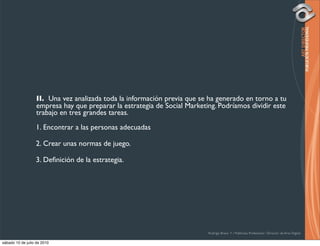 II. Una vez analizada toda la información previa que se ha generado en torno a tu
                   empresa hay que preparar la estrategia de Social Marketing. Podríamos dividir este
                   trabajo en tres grandes tareas.
                  1. Encontrar a las personas adecuadas

                  2. Crear unas normas de juego.

                  3. Deﬁnición de la estrategia.




                                                                           Rodrigo Bravo Y / Publicista Profesional / Director de Arte Digital

sábado 10 de julio de 2010
 