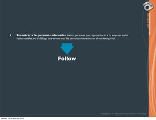 •       Encontrar a las personas adecuadas. Insisto, personas que representarán a tu empresa en las
                 redes sociales, en el diálogo one-to-one con las personas relevantes en el marketing viral.




                                                  Follow




                                                                                      Rodrigo Bravo Y / Publicista Profesional / Director de Arte Digital

sábado 10 de julio de 2010
 