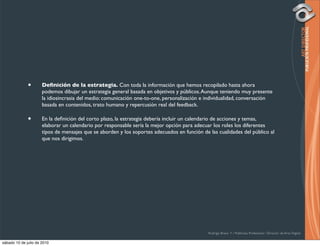 •       Deﬁnición de la estrategia. Con toda la información que hemos recopilado hasta ahora
                      podemos dibujar un estrategia general basada en objetivos y públicos. Aunque teniendo muy presente
                      la idiosincrasia del medio: comunicación one-to-one, personalización e individualidad, conversación
                      basada en contenidos, trato humano y repercusión real del feedback.

              •       En la deﬁnición del corto plazo, la estrategia debería incluir un calendario de acciones y temas,
                      elaborar un calendario por responsable sería la mejor opción para adecuar los roles los diferentes
                      tipos de mensajes que se aborden y los soportes adecuados en función de las cualidades del público al
                      que nos dirigimos.




                                                                                              Rodrigo Bravo Y / Publicista Profesional / Director de Arte Digital

sábado 10 de julio de 2010
 