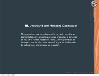 III. Arrancar: Social Marketing Optimization

                             Otro paso importante es la creación de minicomunidades
                             segmentadas por compañía, personas, productos o servicios
                             en YouTube, Twitter, Facebook, Tuenti… Pero, por favor, en
                             los soportes más adecuados, no en los que estén de moda
                             En deﬁnitiva, es el momento de la acción.




                                                                         Rodrigo Bravo Y / Publicista Profesional / Director de Arte Digital

sábado 10 de julio de 2010
 