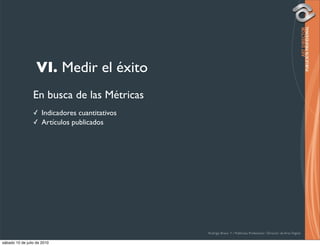 VI. Medir el éxito
                 En busca de las Métricas
                 ✓ Indicadores cuantitativos
                 ✓ Artículos publicados




                                               Rodrigo Bravo Y / Publicista Profesional / Director de Arte Digital

sábado 10 de julio de 2010
 