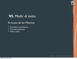 VI. Medir el éxito
                 En busca de las Métricas
                 ✓ Indicadores cuantitativos
                 ✓ Artículos publicados
                 ✓ Vídeos vistos




                                               Rodrigo Bravo Y / Publicista Profesional / Director de Arte Digital

sábado 10 de julio de 2010
 