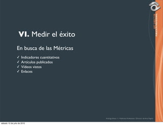 VI. Medir el éxito
                 En busca de las Métricas
                 ✓    Indicadores cuantitativos
                 ✓    Artículos publicados
                 ✓    Vídeos vistos
                 ✓    Enlaces




                                                  Rodrigo Bravo Y / Publicista Profesional / Director de Arte Digital

sábado 10 de julio de 2010
 