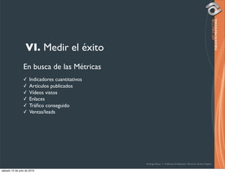 VI. Medir el éxito
                 En busca de las Métricas
                 ✓    Indicadores cuantitativos
                 ✓    Artículos publicados
                 ✓    Vídeos vistos
                 ✓    Enlaces
                 ✓    Tráﬁco conseguido
                 ✓    Ventas/leads




                                                  Rodrigo Bravo Y / Publicista Profesional / Director de Arte Digital

sábado 10 de julio de 2010
 