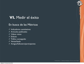 VI. Medir el éxito
                 En busca de las Métricas
                 ✓    Indicadores cuantitativos
                 ✓    Artículos publicados
                 ✓    Vídeos vistos
                 ✓    Enlaces
                 ✓    Tráﬁco conseguido
                 ✓    Ventas/leads
                 ✓    Amigos/followers/participantes




                                                       Rodrigo Bravo Y / Publicista Profesional / Director de Arte Digital

sábado 10 de julio de 2010
 