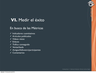 VI. Medir el éxito
                 En busca de las Métricas
                 ✓    Indicadores cuantitativos
                 ✓    Artículos publicados
                 ✓    Vídeos vistos
                 ✓    Enlaces
                 ✓    Tráﬁco conseguido
                 ✓    Ventas/leads
                 ✓    Amigos/followers/participantes
                 ✓    Comentarios




                                                       Rodrigo Bravo Y / Publicista Profesional / Director de Arte Digital

sábado 10 de julio de 2010
 