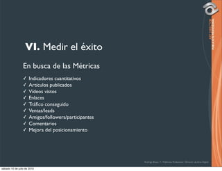 VI. Medir el éxito
                 En busca de las Métricas
                 ✓    Indicadores cuantitativos
                 ✓    Artículos publicados
                 ✓    Vídeos vistos
                 ✓    Enlaces
                 ✓    Tráﬁco conseguido
                 ✓    Ventas/leads
                 ✓    Amigos/followers/participantes
                 ✓    Comentarios
                 ✓    Mejora del posicionamiento




                                                       Rodrigo Bravo Y / Publicista Profesional / Director de Arte Digital

sábado 10 de julio de 2010
 