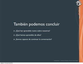 También podemos concluir
                             ‣ ¿Qué han aprendido nuevo sobre nosotros?
                             ‣ ¿Qué hemos aprendido de ellos?
                             ‣ ¿Somos capaces de continuar la conversación?




                                                                              Rodrigo Bravo Y / Publicista Profesional / Director de Arte Digital

sábado 10 de julio de 2010
 