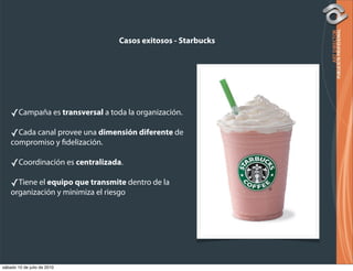 Casos exitosos - Starbucks




    ✓Campaña es transversal a toda la organización.
    ✓Cada canal provee una dimensión diferente de
    compromiso y delización.

    ✓Coordinación es centralizada.
    ✓Tiene el equipo que transmite dentro de la
    organización y minimiza el riesgo




sábado 10 de julio de 2010
 