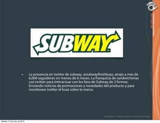 •     La presencia en twitter de subway, @subwayfreshbuzz, atrajo a más de
                             6,000 seguidores en menos de 6 meses. La franquicia de sandwicherias
                             usó twitter para interactuar con los fans de Subway de 2 formas:
                             Enviando noticias de promociones y novedades del producto y para
                             monitorear twitter el buzz sobre la marca.




                                                                           Rodrigo Bravo Y / Publicista Profesional / Director de Arte Digital

sábado 10 de julio de 2010
 