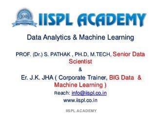 Data Analytics & Machine Learning
PROF. (Dr.) S. PATHAK , PH.D, M.TECH, Senior Data
Scientist
&
Er. J.K. JHA ( Corporate Trainer, BIG Data &
Machine Learning )
Reach: info@iispl.co.in
www.iispl.co.in
IISPL ACADEMY
 