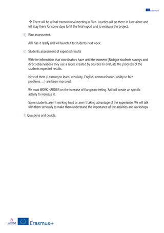 à There will be a final transnational meeting in Rize. Lourdes will go there in June alone and
will stay there for some days to fill the final report and to evaluate the project.
5) Rize assessment.
Adil has it ready and will launch it to students next week.
6) Students assessment of expected results
With the information that coordinators have until the moment (Badajoz students surveys and
direct observation) they use a rubric created by Lourdes to evaluate the progress of the
students expected results.
Most of them (Learning to learn, creativity, English, communication, ability to face
problems…) are been improved.
We must WORK HARDER on the increase of European feeling. Adil will create an specific
activity to increase it.
Some students aren´t working hard or aren´t taking advantage of the experience. We will talk
with them seriously to make them understand the importance of the activities and workshops
7) Questions and doubts.
 