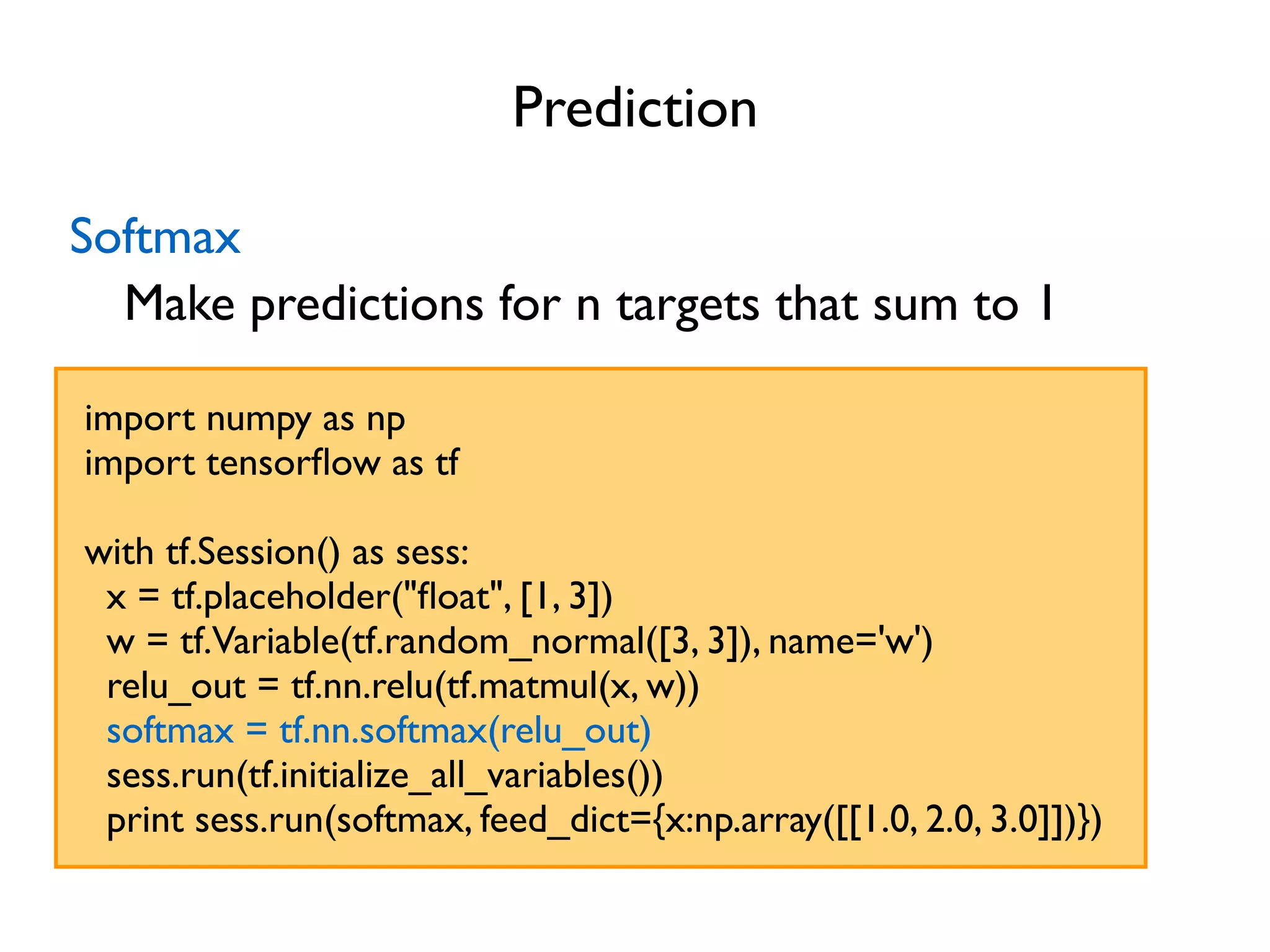 Prediction import numpy as np import tensorﬂow as tf with tf.Session() as sess: x = tf.placeholder("ﬂoat", [1, 3]) w = tf.Variable(tf.random_normal([3, 3]), name='w') relu_out = tf.nn.relu(tf.matmul(x, w)) softmax = tf.nn.softmax(relu_out) sess.run(tf.initialize_all_variables()) print sess.run(softmax, feed_dict={x:np.array([[1.0, 2.0, 3.0]])}) Softmax Make predictions for n targets that sum to 1 