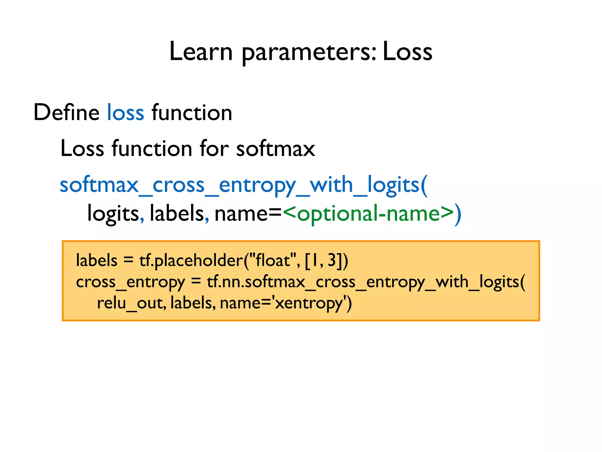 Learn parameters: Loss Deﬁne loss function Loss function for softmax softmax_cross_entropy_with_logits( logits, labels, name=<optional-name>) labels = tf.placeholder("ﬂoat", [1, 3]) cross_entropy = tf.nn.softmax_cross_entropy_with_logits( relu_out, labels, name='xentropy') 