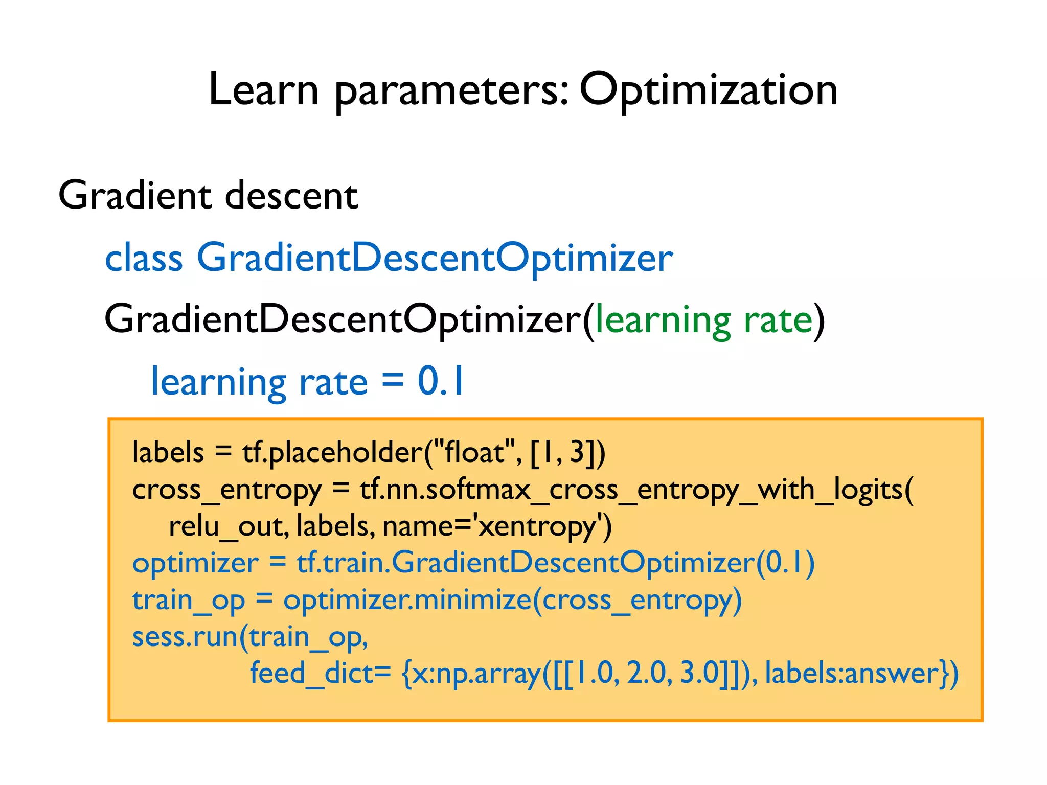 Learn parameters: Optimization Gradient descent class GradientDescentOptimizer GradientDescentOptimizer(learning rate) labels = tf.placeholder("ﬂoat", [1, 3]) cross_entropy = tf.nn.softmax_cross_entropy_with_logits( relu_out, labels, name='xentropy') optimizer = tf.train.GradientDescentOptimizer(0.1) train_op = optimizer.minimize(cross_entropy) sess.run(train_op, feed_dict= {x:np.array([[1.0, 2.0, 3.0]]), labels:answer}) learning rate = 0.1 