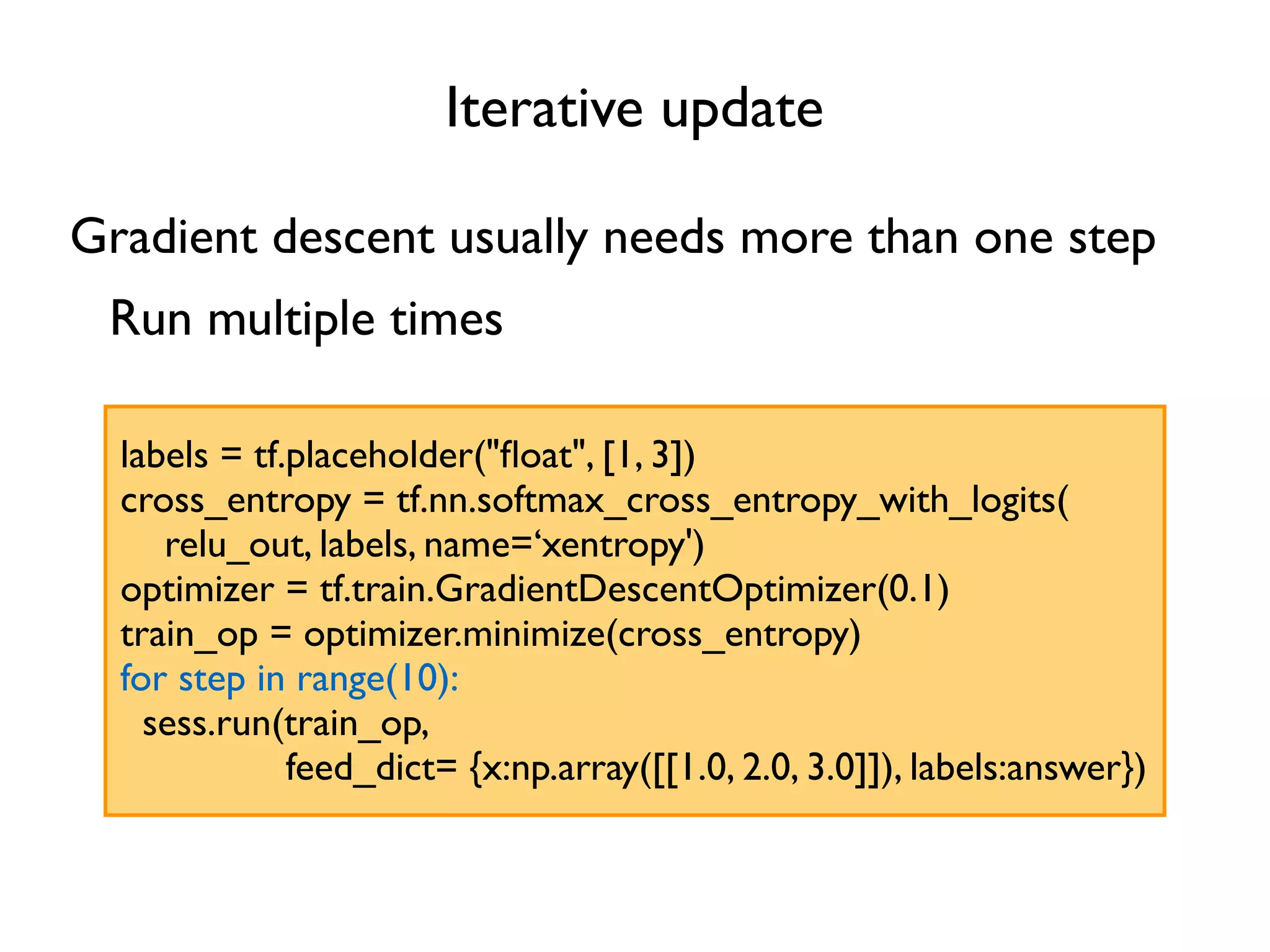 Iterative update labels = tf.placeholder("ﬂoat", [1, 3]) cross_entropy = tf.nn.softmax_cross_entropy_with_logits( relu_out, labels, name=‘xentropy') optimizer = tf.train.GradientDescentOptimizer(0.1) train_op = optimizer.minimize(cross_entropy) for step in range(10): sess.run(train_op, feed_dict= {x:np.array([[1.0, 2.0, 3.0]]), labels:answer}) Gradient descent usually needs more than one step Run multiple times 