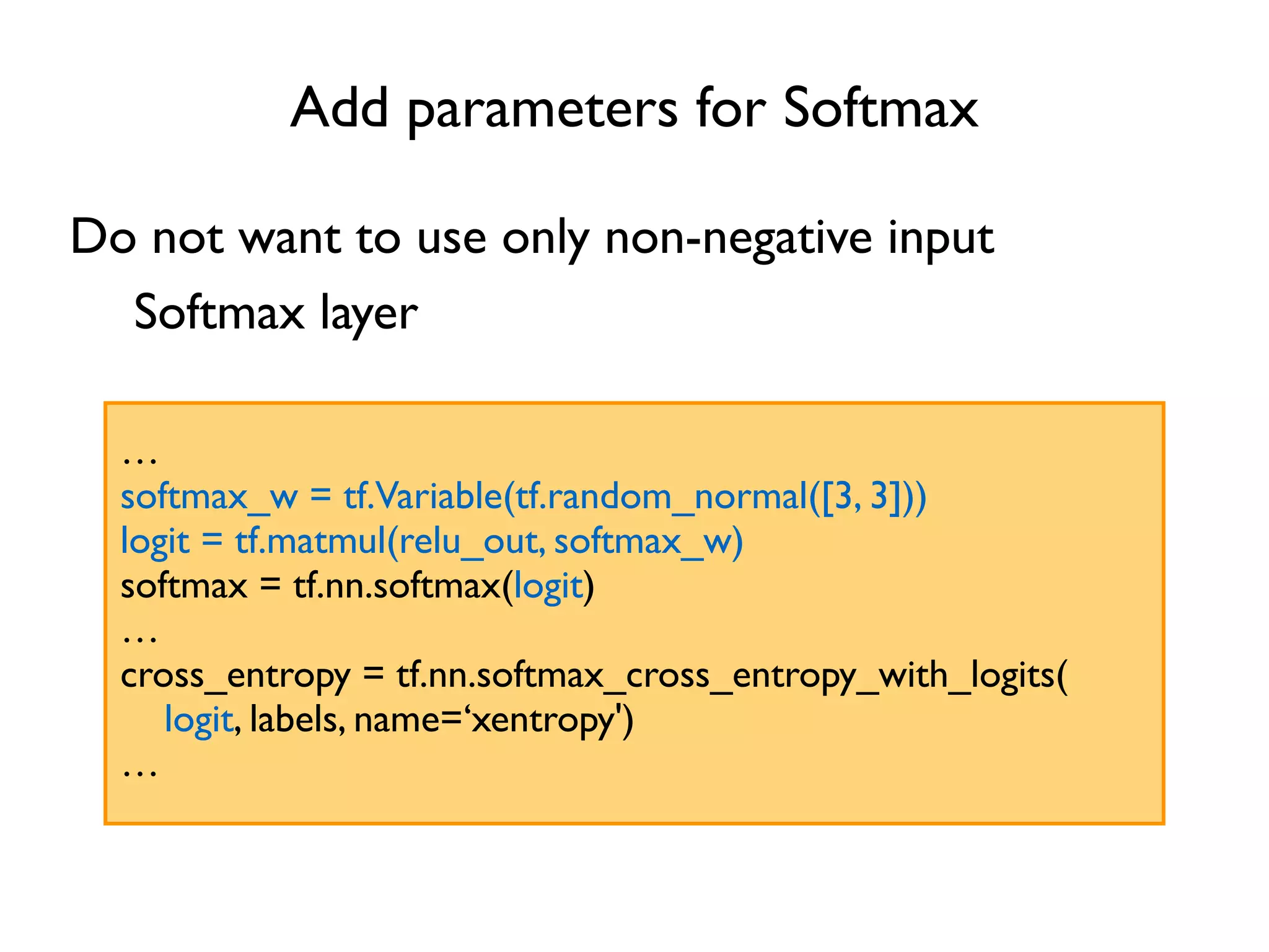 Add parameters for Softmax … softmax_w = tf.Variable(tf.random_normal([3, 3])) logit = tf.matmul(relu_out, softmax_w) softmax = tf.nn.softmax(logit) … cross_entropy = tf.nn.softmax_cross_entropy_with_logits( logit, labels, name=‘xentropy') … Do not want to use only non-negative input Softmax layer 