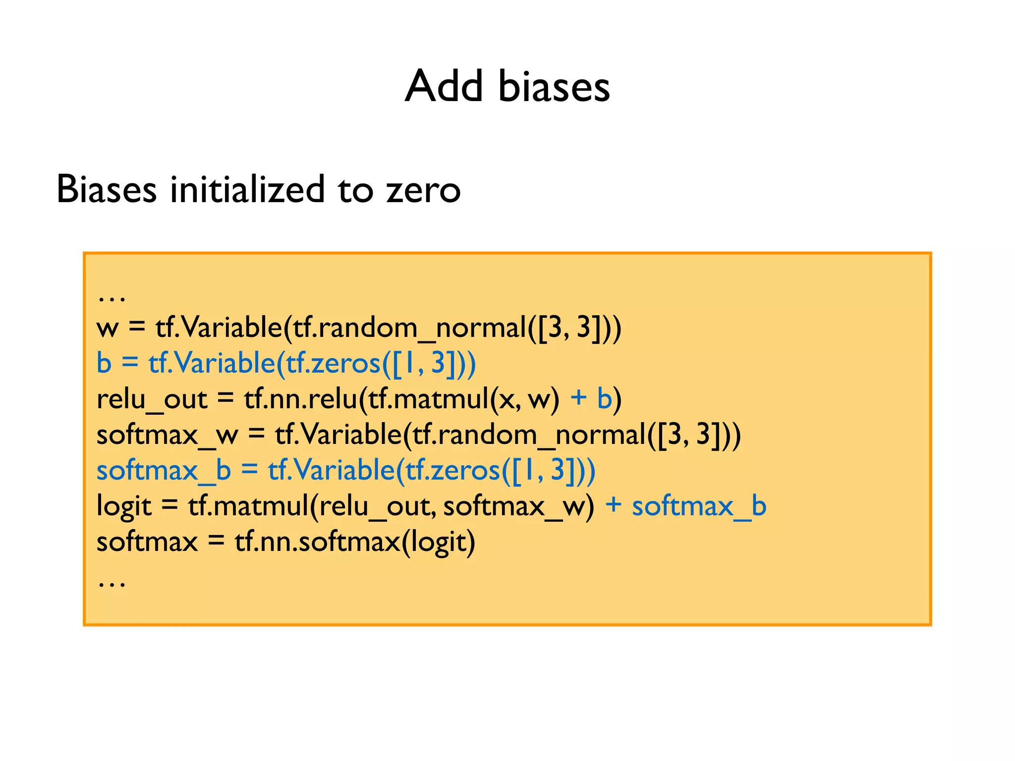 Add biases … w = tf.Variable(tf.random_normal([3, 3])) b = tf.Variable(tf.zeros([1, 3])) relu_out = tf.nn.relu(tf.matmul(x, w) + b) softmax_w = tf.Variable(tf.random_normal([3, 3])) softmax_b = tf.Variable(tf.zeros([1, 3])) logit = tf.matmul(relu_out, softmax_w) + softmax_b softmax = tf.nn.softmax(logit) … Biases initialized to zero 