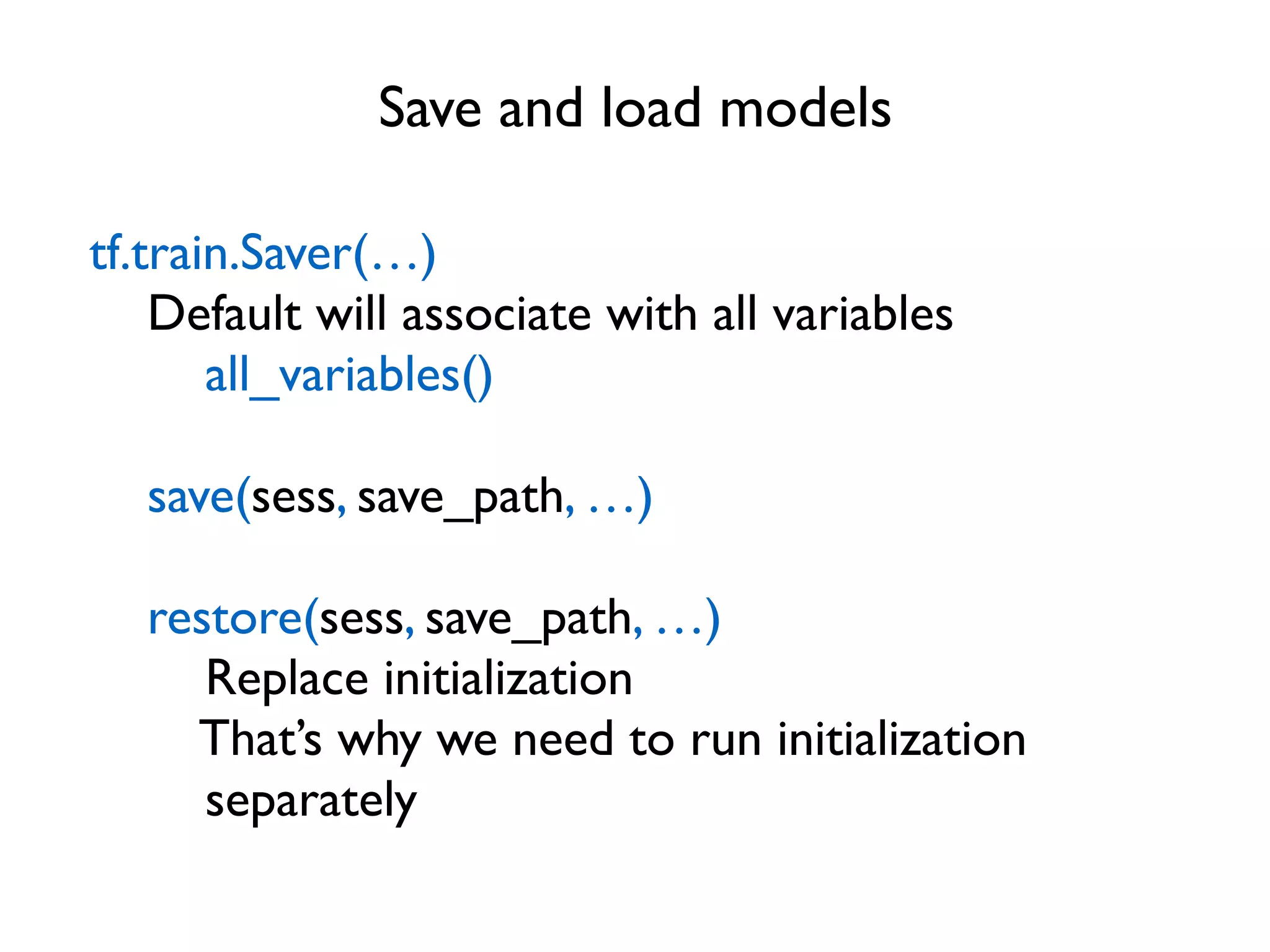Save and load models tf.train.Saver(…) Default will associate with all variables all_variables() save(sess, save_path, …) restore(sess, save_path, …) Replace initialization That’s why we need to run initialization separately 