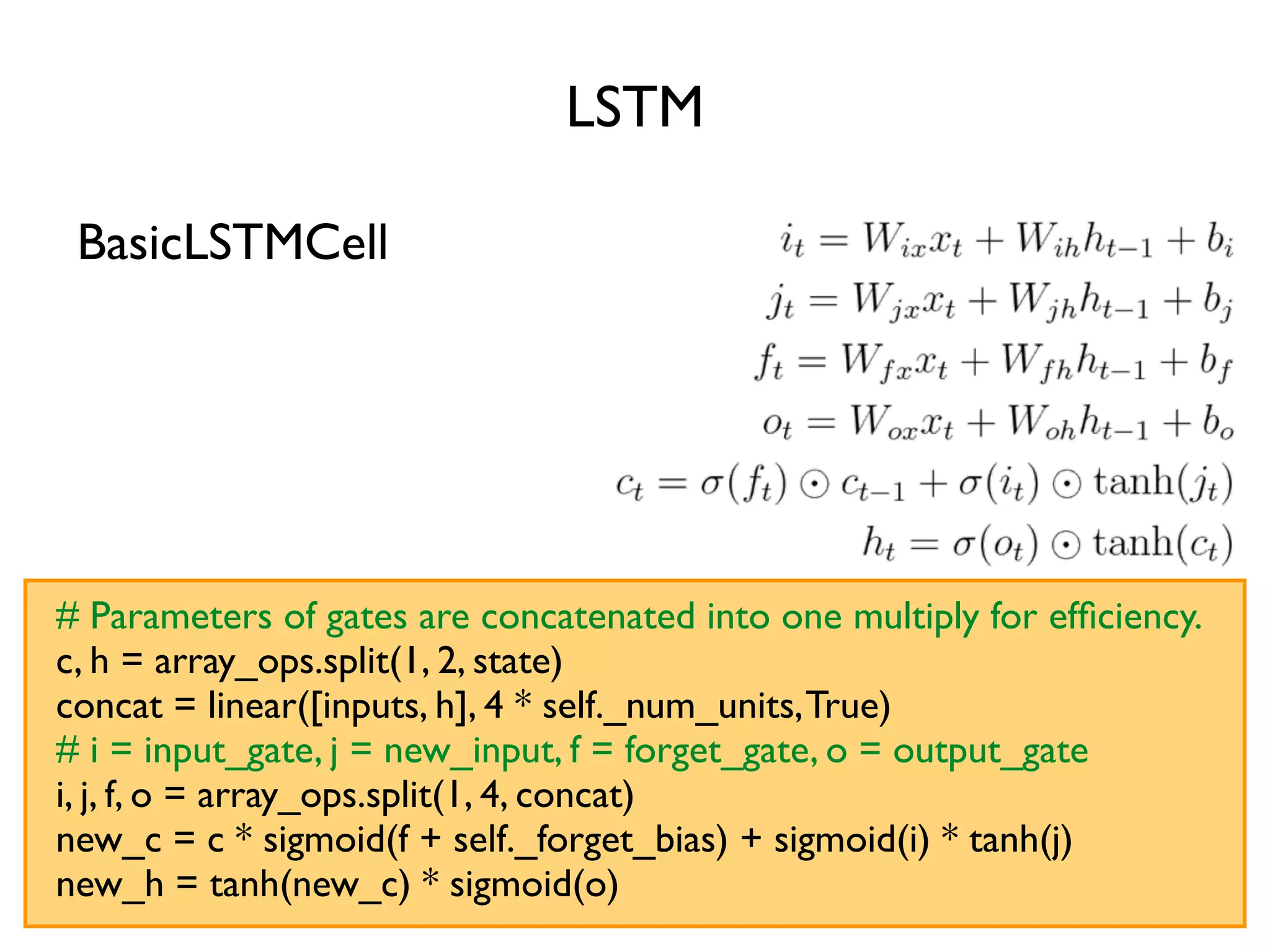LSTM # Parameters of gates are concatenated into one multiply for efﬁciency. c, h = array_ops.split(1, 2, state) concat = linear([inputs, h], 4 * self._num_units,True) # i = input_gate, j = new_input, f = forget_gate, o = output_gate i, j, f, o = array_ops.split(1, 4, concat) new_c = c * sigmoid(f + self._forget_bias) + sigmoid(i) * tanh(j) new_h = tanh(new_c) * sigmoid(o) BasicLSTMCell 