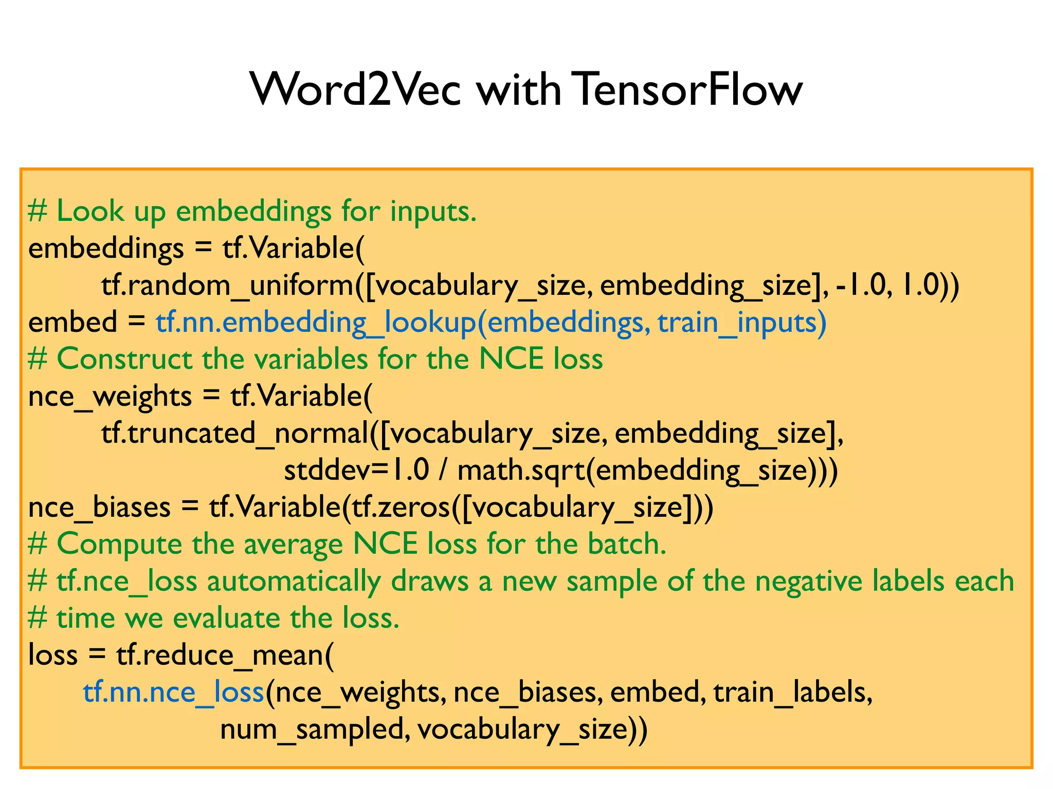 Word2Vec with TensorFlow # Look up embeddings for inputs. embeddings = tf.Variable( tf.random_uniform([vocabulary_size, embedding_size], -1.0, 1.0)) embed = tf.nn.embedding_lookup(embeddings, train_inputs) # Construct the variables for the NCE loss nce_weights = tf.Variable( tf.truncated_normal([vocabulary_size, embedding_size], stddev=1.0 / math.sqrt(embedding_size))) nce_biases = tf.Variable(tf.zeros([vocabulary_size])) # Compute the average NCE loss for the batch. # tf.nce_loss automatically draws a new sample of the negative labels each # time we evaluate the loss. loss = tf.reduce_mean( tf.nn.nce_loss(nce_weights, nce_biases, embed, train_labels, num_sampled, vocabulary_size)) 
