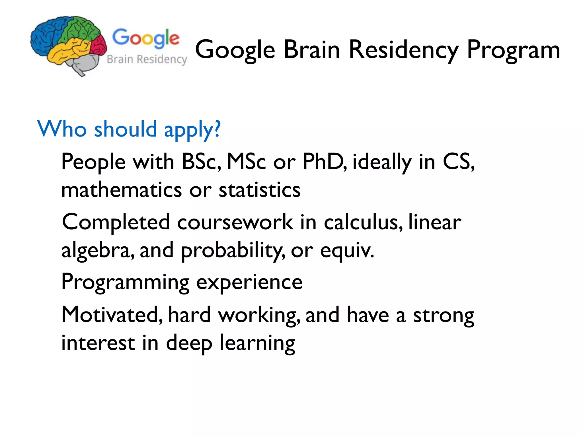 Google Brain Residency Program Who should apply? People with BSc, MSc or PhD, ideally in CS, mathematics or statistics Completed coursework in calculus, linear algebra, and probability, or equiv. Motivated, hard working, and have a strong interest in deep learning Programming experience 