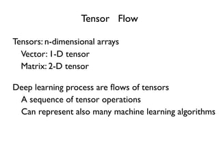 Tensor Flow
Tensors: n-dimensional arrays
A sequence of tensor operations
Deep learning process are ﬂows of tensors
Vector: 1-D tensor
Matrix: 2-D tensor
Can represent also many machine learning algorithms
 