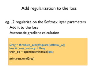 Add regularization to the loss
eg. L2 regularize on the Softmax layer parameters
…
l2reg = tf.reduce_sum(tf.square(softmax_w))
loss = cross_entropy + l2reg
train_op = optimizer.minimize(loss)
…
print sess.run(l2reg)
…
Add it to the loss
Automatic gradient calculation
 