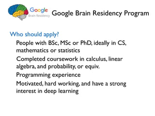 Google Brain Residency Program
Who should apply?
People with BSc, MSc or PhD, ideally in CS,
mathematics or statistics
Completed coursework in calculus, linear
algebra, and probability, or equiv.
Motivated, hard working, and have a strong
interest in deep learning
Programming experience
 