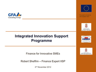 This project is funded by
                                           the European Union




Integrated Innovation Support
         Programme


       Finance for Innovative SMEs

   Robert Sheffrin – Finance Expert IISP

              2nd November 2012
 