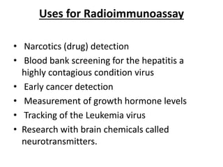 Uses for Radioimmunoassay
• Narcotics (drug) detection
• Blood bank screening for the hepatitis a
highly contagious condition virus
• Early cancer detection
• Measurement of growth hormone levels
• Tracking of the Leukemia virus
• Research with brain chemicals called
neurotransmitters.
 