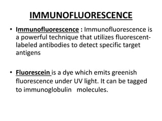 IMMUNOFLUORESCENCE
• Immunofluorescence : Immunofluorescence is
a powerful technique that utilizes fluorescent-
labeled antibodies to detect specific target
antigens
• Fluorescein is a dye which emits greenish
fluorescence under UV light. It can be tagged
to immunoglobulin molecules.
 