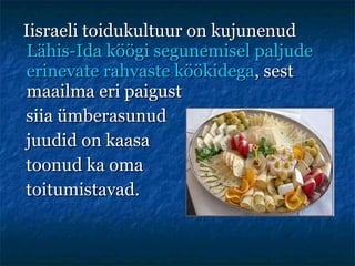 Iisraeli toidukultuur on kujunenud  Lähis-Ida köögi segunemisel paljude erinevate rahvaste köökidega , sest maailma eri paigust  siia ümberasunud  juudid on kaasa  toonud ka oma toitumistavad. 