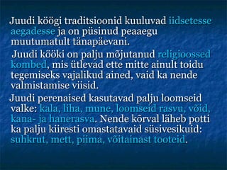 Juudi köögi traditsioonid kuuluvad  iidsetesse aegadesse  ja on püsinud peaaegu muutumatult tänapäevani. Juudi kööki on palju mõjutanud  religioossed kombed , mis ütlevad ette mitte ainult toidu tegemiseks vajalikud ained, vaid ka nende valmistamise viisid.  Juudi perenaised kasutavad palju loomseid valke:  kala, liha, mune, loomseid rasvu, võid, kana- ja hanerasva . Nende kõrval läheb potti ka palju kiiresti omastatavaid süsivesikuid:  suhkrut, mett, piima, võitainast tooteid . 